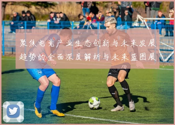 聚焦电竞产业生态创新与未来发展趋势的全面深度解析与未来蓝图展望