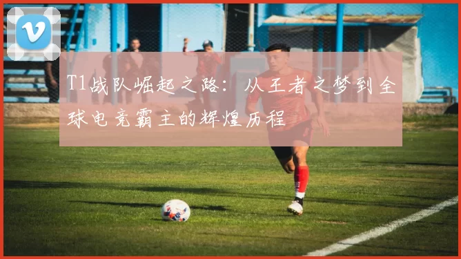T1战队崛起之路：从王者之梦到全球电竞霸主的辉煌历程
