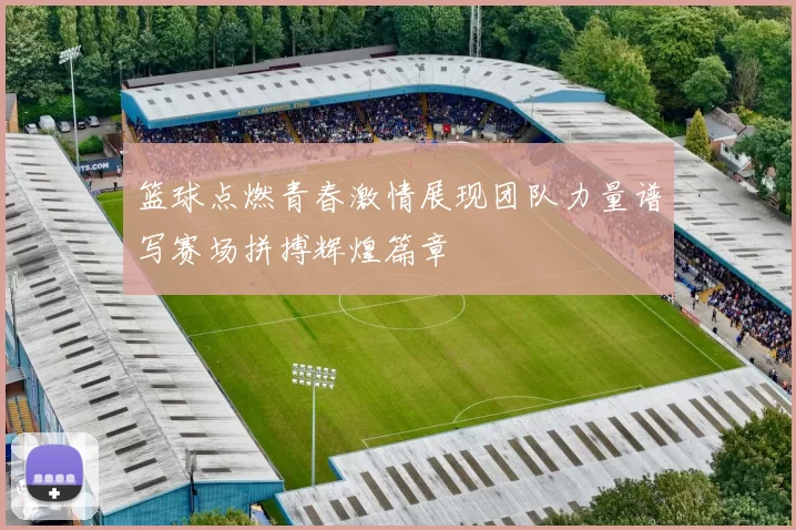 篮球点燃青春激情展现团队力量谱写赛场拼搏辉煌篇章