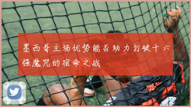 墨西哥主场优势能否助力打破十六强魔咒的宿命之战