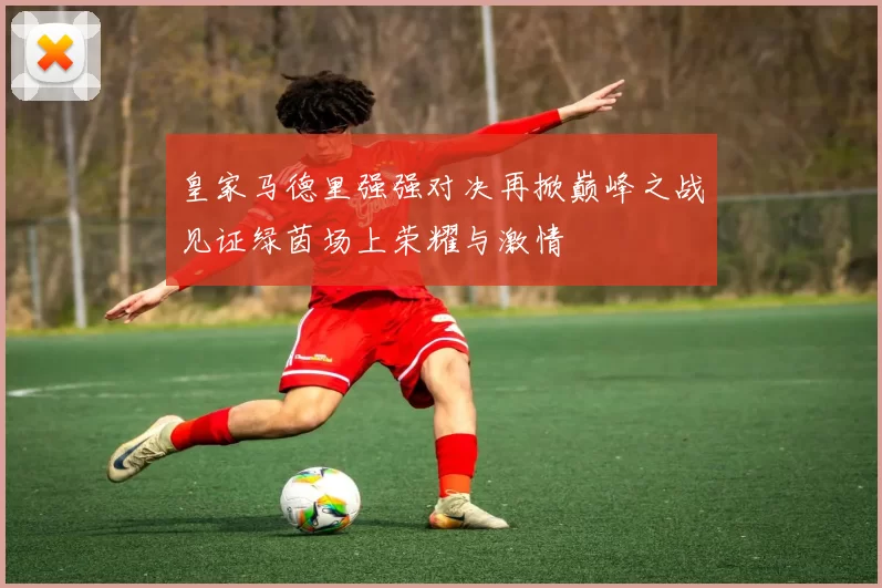 皇家马德里强强对决再掀巅峰之战见证绿茵场上荣耀与激情