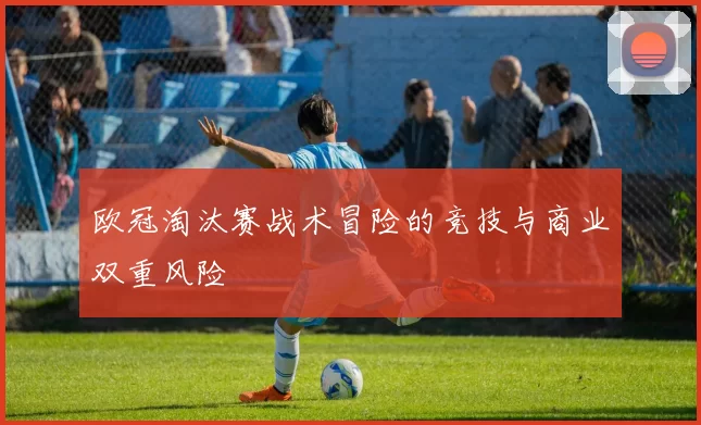 欧冠淘汰赛战术冒险的竞技与商业双重风险