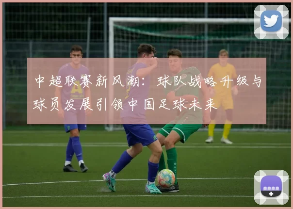 中超联赛新风潮：球队战略升级与球员发展引领中国足球未来