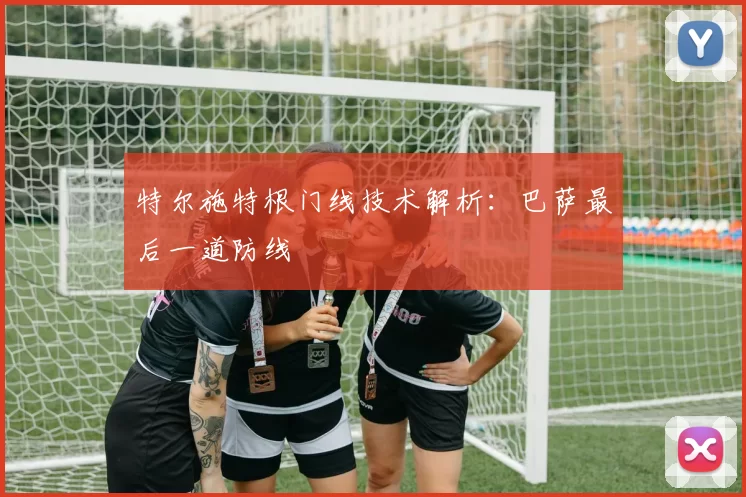 特尔施特根门线技术解析：巴萨最后一道防线