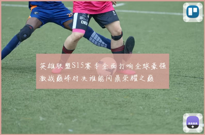 英雄联盟S15赛季全面打响全球豪强激战巅峰对决谁能问鼎荣耀之巅