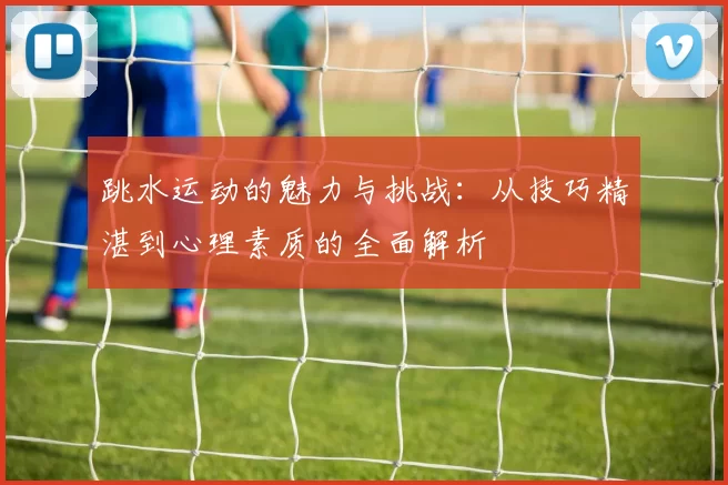 跳水运动的魅力与挑战：从技巧精湛到心理素质的全面解析
