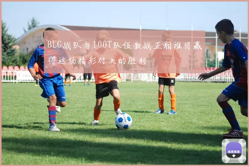 BLG战队与100T队伍激战正酣谁将赢得这场精彩对决的胜利