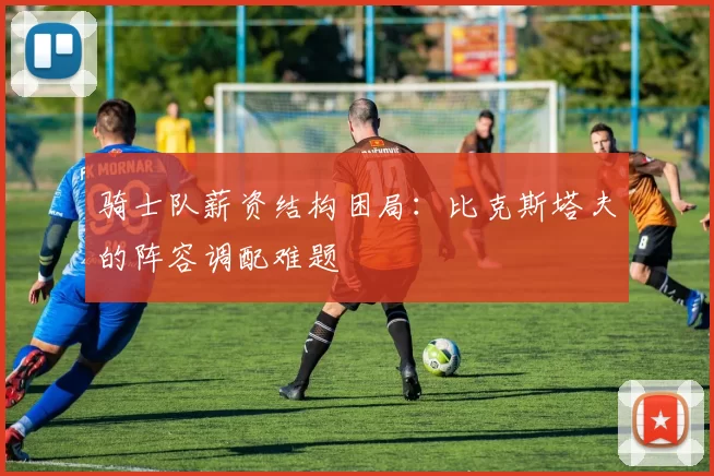 骑士队薪资结构困局：比克斯塔夫的阵容调配难题