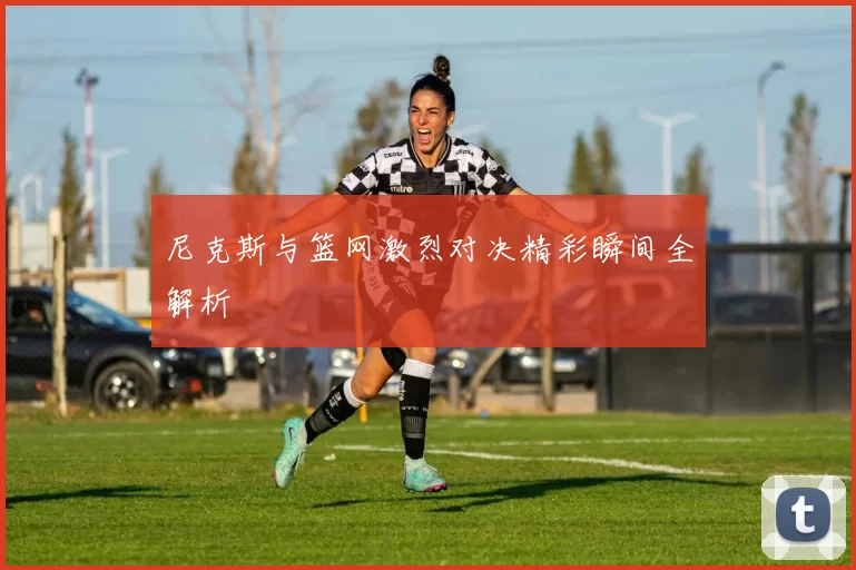 尼克斯与篮网激烈对决精彩瞬间全解析