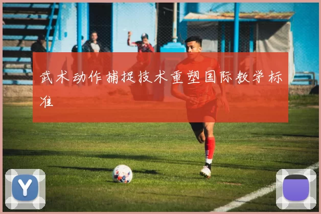 武术动作捕捉技术重塑国际教学标准