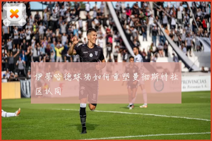 伊蒂哈德球场如何重塑曼彻斯特社区认同