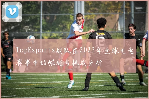 TopEsports战队在2023年全球电竞赛事中的崛起与挑战分析