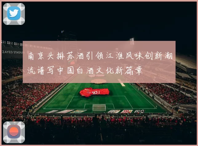 南京头排苏酒引领江淮风味创新潮流谱写中国白酒文化新篇章