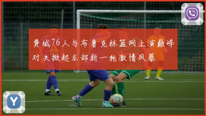 费城76人与布鲁克林篮网上演巅峰对决掀起东部新一轮激情风暴