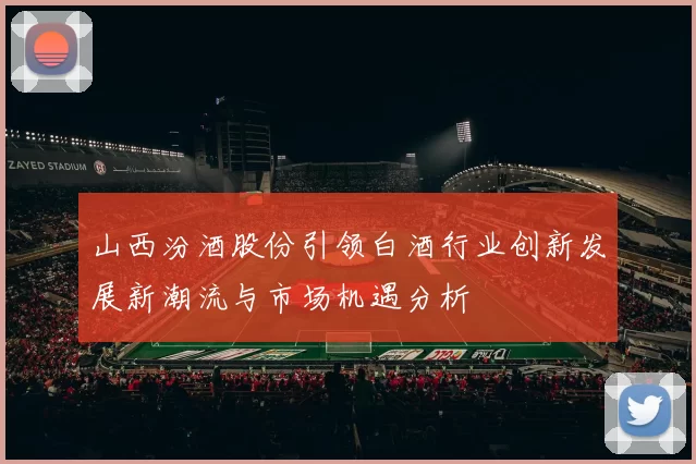 山西汾酒股份引领白酒行业创新发展新潮流与市场机遇分析